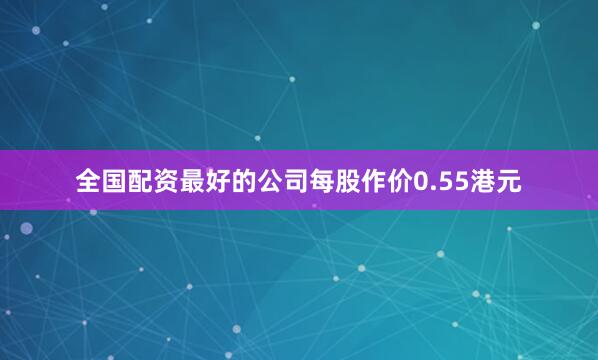 全国配资最好的公司每股作价0.55港元