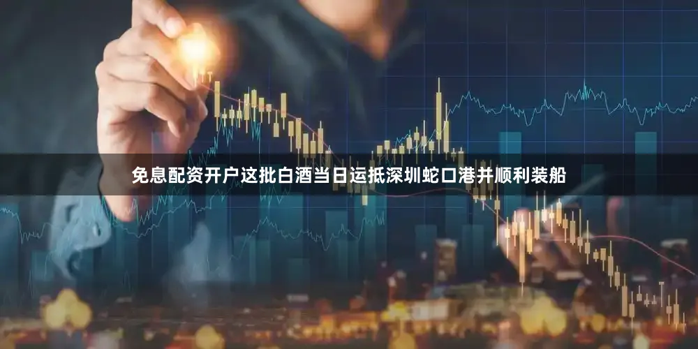 免息配资开户这批白酒当日运抵深圳蛇口港并顺利装船