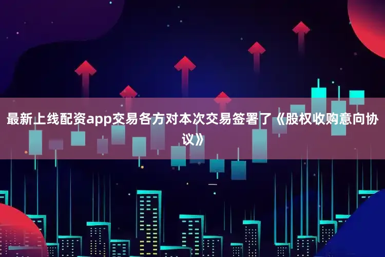最新上线配资app交易各方对本次交易签署了《股权收购意向协议》