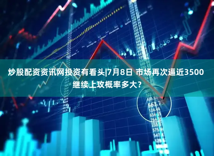 炒股配资资讯网投资有看头|7月8日 市场再次逼近3500 继续上攻概率多大？