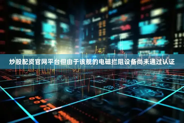 炒股配资官网平台但由于该舰的电磁拦阻设备尚未通过认证