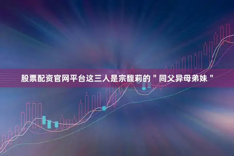 股票配资官网平台这三人是宗馥莉的＂同父异母弟妹＂