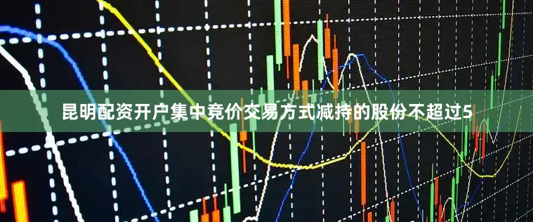 昆明配资开户集中竞价交易方式减持的股份不超过5